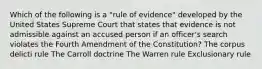 Which of the following is a "rule of evidence" developed by the United States Supreme Court that states that evidence is not admissible against an accused person if an officer's search violates the Fourth Amendment of the Constitution? The corpus delicti rule The Carroll doctrine The Warren rule Exclusionary rule