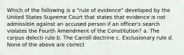 Which of the following is a "rule of evidence" developed by the United States Supreme Court that states that evidence is not admissible against an accused person if an officer's search violates the Fourth Amendment of the Constitution? a. The corpus delecti rule b. The Carroll doctrine c. Exclusionary rule d. None of the above are correct