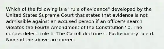 Which of the following is a "rule of evidence" developed by the United States Supreme Court that states that evidence is not admissible against an accused person if an officer's search violates the Fourth Amendment of the Constitution? a. The corpus delecti rule b. The Carroll doctrine c. Exclusionary rule d. None of the above are correct