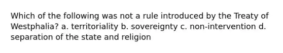 Which of the following was not a rule introduced by the Treaty of Westphalia? a. territoriality b. sovereignty c. non-intervention d. separation of the state and religion