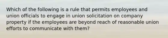 Which of the following is a rule that permits employees and union officials to engage in union solicitation on company property if the employees are beyond reach of reasonable union efforts to communicate with them?