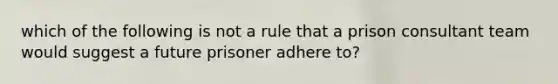 which of the following is not a rule that a prison consultant team would suggest a future prisoner adhere to?