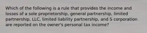 Which of the following is a rule that provides the income and losses of a sole proprietorship, general partnership, limited partnership, LLC, limited liability partnership, and S corporation are reported on the owner's personal tax income?