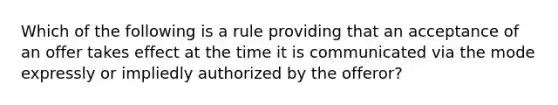 Which of the following is a rule providing that an acceptance of an offer takes effect at the time it is communicated via the mode expressly or impliedly authorized by the offeror?