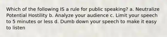 Which of the following IS a rule for public speaking? a. Neutralize Potential Hostility b. Analyze your audience c. Limit your speech to 5 minutes or less d. Dumb down your speech to make it easy to listen