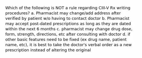 Which of the following is NOT a rule regarding CIII-V Rx writing procedures? a. Pharmacist may change/add address after verified by patient w/o having to contact doctor b. Pharmacist may accept post-dated prescriptions as long as they are dated within the next 6 months c. pharmacist may change drug dose, form, strength, directions, etc after consulting with doctor d. if other basic features need to be fixed (ex drug name, patient name, etc), it is best to take the doctor's verbal order as a new prescription instead of altering the original