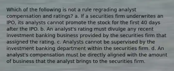 Which of the following is not a rule regrading analyst compensation and ratings? a. If a securities firm underwrites an IPO, its analysts cannot promote the stock for the first 40 days after the IPO. b. An analyst's rating must divulge any recent investment banking business provided by the securities firm that assigned the rating. c. Analysts cannot be supervised by the investment banking department within the securities firm. d. An analyst's compensation must be directly aligned with the amount of business that the analyst brings to the securities firm.