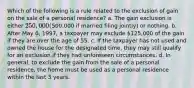 Which of the following is a rule related to the exclusion of gain on the sale of a personal residence? a. The gain exclusion is either 250,000 (500,000 if married filing jointly) or nothing. b. After May 6, 1997, a taxpayer may exclude 125,000 of the gain if they are over the age of 55. c. If the taxpayer has not used and owned the house for the designated time, they may still qualify for an exclusion if they had unforeseen circumstances. d. In general, to exclude the gain from the sale of a personal residence, the home must be used as a personal residence within the last 3 years.