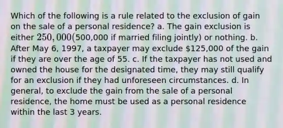 Which of the following is a rule related to the exclusion of gain on the sale of a personal residence? a. The gain exclusion is either 250,000 (500,000 if married filing jointly) or nothing. b. After May 6, 1997, a taxpayer may exclude 125,000 of the gain if they are over the age of 55. c. If the taxpayer has not used and owned the house for the designated time, they may still qualify for an exclusion if they had unforeseen circumstances. d. In general, to exclude the gain from the sale of a personal residence, the home must be used as a personal residence within the last 3 years.