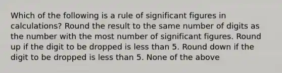 Which of the following is a rule of significant figures in calculations? Round the result to the same number of digits as the number with the most number of significant figures. Round up if the digit to be dropped is less than 5. Round down if the digit to be dropped is less than 5. None of the above