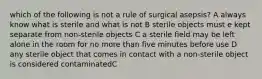 which of the following is not a rule of surgical asepsis? A always know what is sterile and what is not B sterile objects must e kept separate from non-sterile objects C a sterile field may be left alone in the room for no more than five minutes before use D any sterile object that comes in contact with a non-sterile object is considered contaminatedC