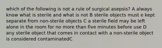 which of the following is not a rule of surgical asepsis? A always know what is sterile and what is not B sterile objects must e kept separate from non-sterile objects C a sterile field may be left alone in the room for no more than five minutes before use D any sterile object that comes in contact with a non-sterile object is considered contaminatedC