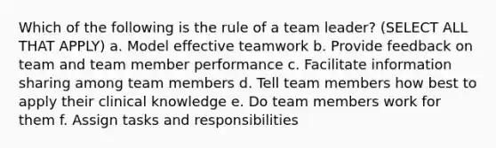 Which of the following is the rule of a team leader? (SELECT ALL THAT APPLY) a. Model effective teamwork b. Provide feedback on team and team member performance c. Facilitate information sharing among team members d. Tell team members how best to apply their clinical knowledge e. Do team members work for them f. Assign tasks and responsibilities