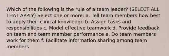 Which of the following is the rule of a team leader? (SELECT ALL THAT APPLY) Select one or more: a. Tell team members how best to apply their clinical knowledge b. Assign tasks and responsibilities c. Model effective teamwork d. Provide feedback on team and team member performance e. Do team members work for them f. Facilitate information sharing among team members