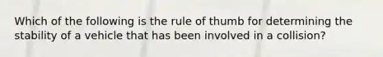 Which of the following is the rule of thumb for determining the stability of a vehicle that has been involved in a collision?