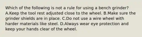 Which of the following is not a rule for using a bench grinder? A.Keep the tool rest adjusted close to the wheel. B.Make sure the grinder shields are in place. C.Do not use a wire wheel with harder materials like steel. D.Always wear eye protection and keep your hands clear of the wheel.