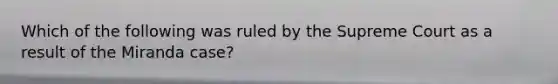 Which of the following was ruled by the Supreme Court as a result of the Miranda case?