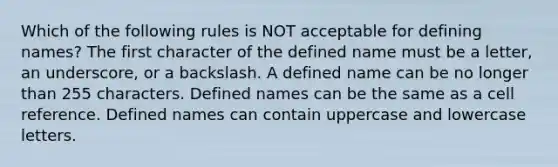 Which of the following rules is NOT acceptable for defining names? The first character of the defined name must be a letter, an underscore, or a backslash. A defined name can be no longer than 255 characters. Defined names can be the same as a cell reference. Defined names can contain uppercase and lowercase letters.