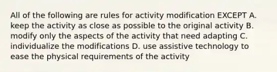 All of the following are rules for activity modification EXCEPT A. keep the activity as close as possible to the original activity B. modify only the aspects of the activity that need adapting C. individualize the modifications D. use assistive technology to ease the physical requirements of the activity