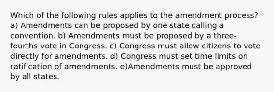 Which of the following rules applies to the amendment process? a) Amendments can be proposed by one state calling a convention. b) Amendments must be proposed by a three-fourths vote in Congress. c) Congress must allow citizens to vote directly for amendments. d) Congress must set time limits on ratification of amendments. e)Amendments must be approved by all states.