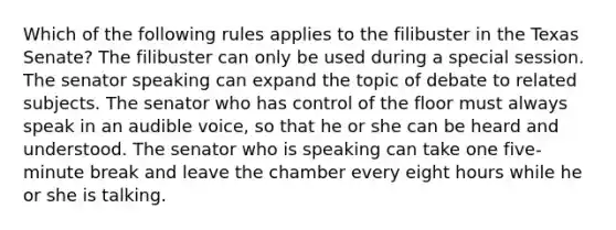 Which of the following rules applies to the filibuster in the Texas Senate? The filibuster can only be used during a special session. The senator speaking can expand the topic of debate to related subjects. The senator who has control of the floor must always speak in an audible voice, so that he or she can be heard and understood. The senator who is speaking can take one five-minute break and leave the chamber every eight hours while he or she is talking.