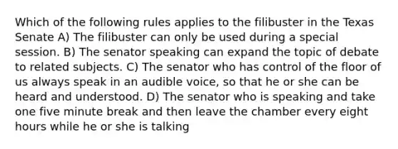 Which of the following rules applies to the filibuster in the Texas Senate A) The filibuster can only be used during a special session. B) The senator speaking can expand the topic of debate to related subjects. C) The senator who has control of the floor of us always speak in an audible voice, so that he or she can be heard and understood. D) The senator who is speaking and take one five minute break and then leave the chamber every eight hours while he or she is talking