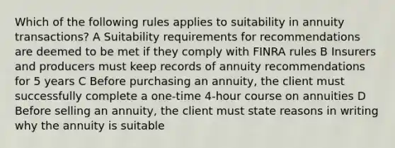 Which of the following rules applies to suitability in annuity transactions? A Suitability requirements for recommendations are deemed to be met if they comply with FINRA rules B Insurers and producers must keep records of annuity recommendations for 5 years C Before purchasing an annuity, the client must successfully complete a one-time 4-hour course on annuities D Before selling an annuity, the client must state reasons in writing why the annuity is suitable