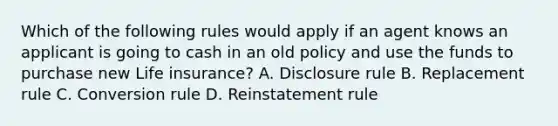 Which of the following rules would apply if an agent knows an applicant is going to cash in an old policy and use the funds to purchase new Life insurance? A. Disclosure rule B. Replacement rule C. Conversion rule D. Reinstatement rule