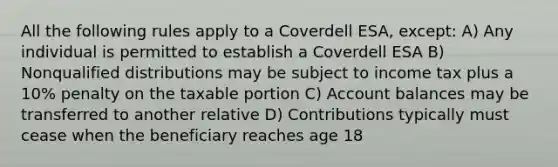 All the following rules apply to a Coverdell ESA, except: A) Any individual is permitted to establish a Coverdell ESA B) Nonqualified distributions may be subject to income tax plus a 10% penalty on the taxable portion C) Account balances may be transferred to another relative D) Contributions typically must cease when the beneficiary reaches age 18