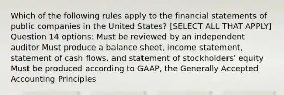 Which of the following rules apply to the financial statements of public companies in the United States? [SELECT ALL THAT APPLY] Question 14 options: Must be reviewed by an independent auditor Must produce a balance sheet, income statement, statement of cash flows, and statement of stockholders' equity Must be produced according to GAAP, the Generally Accepted Accounting Principles