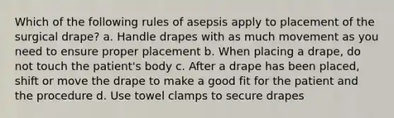 Which of the following rules of asepsis apply to placement of the surgical drape? a. Handle drapes with as much movement as you need to ensure proper placement b. When placing a drape, do not touch the patient's body c. After a drape has been placed, shift or move the drape to make a good fit for the patient and the procedure d. Use towel clamps to secure drapes