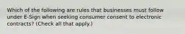 Which of the following are rules that businesses must follow under E-Sign when seeking consumer consent to electronic contracts? (Check all that apply.)