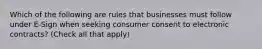 Which of the following are rules that businesses must follow under E-Sign when seeking consumer consent to electronic contracts? (Check all that apply)