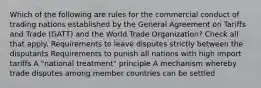 Which of the following are rules for the commercial conduct of trading nations established by the General Agreement on Tariffs and Trade (GATT) and the World Trade Organization? Check all that apply. Requirements to leave disputes strictly between the disputants Requirements to punish all nations with high import tariffs A "national treatment" principle A mechanism whereby trade disputes among member countries can be settled