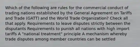 Which of the following are rules for the commercial conduct of trading nations established by the General Agreement on Tariffs and Trade (GATT) and the World Trade Organization? Check all that apply. Requirements to leave disputes strictly between the disputants Requirements to punish all nations with high import tariffs A "national treatment" principle A mechanism whereby trade disputes among member countries can be settled