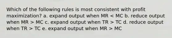 Which of the following rules is most consistent with profit maximization? a. expand output when MR MC c. expand output when TR > TC d. reduce output when TR > TC e. expand output when MR > MC