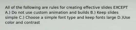 All of the following are rules for creating effective slides EXCEPT A.) Do not use custom animation and builds B.) Keep slides simple C.) Choose a simple font type and keep fonts large D.)Use color and contrast