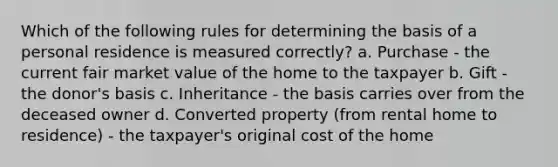 Which of the following rules for determining the basis of a personal residence is measured correctly? a. Purchase - the current fair market value of the home to the taxpayer b. Gift - the donor's basis c. Inheritance - the basis carries over from the deceased owner d. Converted property (from rental home to residence) - the taxpayer's original cost of the home