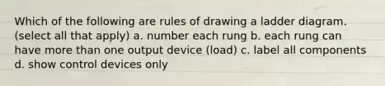 Which of the following are rules of drawing a ladder diagram. (select all that apply) a. number each rung b. each rung can have more than one output device (load) c. label all components d. show control devices only