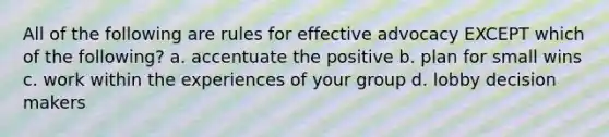 All of the following are rules for effective advocacy EXCEPT which of the following? a. accentuate the positive b. plan for small wins c. work within the experiences of your group d. lobby decision makers