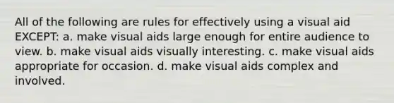 All of the following are rules for effectively using a visual aid EXCEPT: a. make visual aids large enough for entire audience to view. b. make visual aids visually interesting. c. make visual aids appropriate for occasion. d. make visual aids complex and involved.