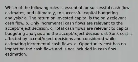 Which of the following rules is essential for successful cash flow estimates, and ultimately, to successful capital budgeting analysis? a. The return on invested capital is the only relevant cash flow. b. Only incremental cash flows are relevant to the accept/reject decision. c. Total cash flows are relevant to capital budgeting analysis and the accept/reject decision. d. Sunk cost is affected by accept/reject decisions and considered while estimating incremental cash flows. e. Opportunity cost has no impact on the cash flows and is not included in cash flow estimation.