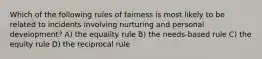 Which of the following rules of fairness is most likely to be related to incidents involving nurturing and personal development? A) the equality rule B) the needs-based rule C) the equity rule D) the reciprocal rule