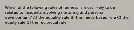 Which of the following rules of fairness is most likely to be related to incidents involving nurturing and personal development? A) the equality rule B) the needs-based rule C) the equity rule D) the reciprocal rule