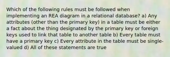 Which of the following rules must be followed when implementing an REA diagram in a relational database? a) Any attributes (other than the primary key) in a table must be either a fact about the thing designated by the primary key or foreign keys used to link that table to another table b) Every table must have a primary key c) Every attribute in the table must be single-valued d) All of these statements are true