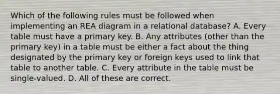 Which of the following rules must be followed when implementing an REA diagram in a relational database? A. Every table must have a primary key. B. Any attributes (other than the primary key) in a table must be either a fact about the thing designated by the primary key or foreign keys used to link that table to another table. C. Every attribute in the table must be single-valued. D. All of these are correct.