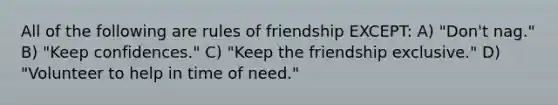 All of the following are rules of friendship EXCEPT: A) "Don't nag." B) "Keep confidences." C) "Keep the friendship exclusive." D) "Volunteer to help in time of need."