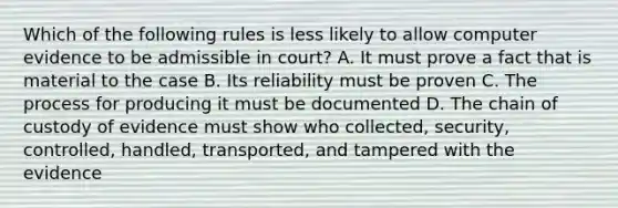 Which of the following rules is less likely to allow computer evidence to be admissible in court? A. It must prove a fact that is material to the case B. Its reliability must be proven C. The process for producing it must be documented D. The chain of custody of evidence must show who collected, security, controlled, handled, transported, and tampered with the evidence