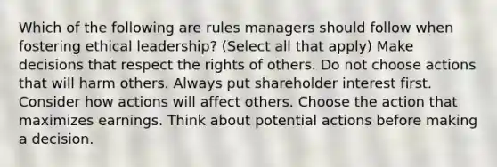 Which of the following are rules managers should follow when fostering ethical leadership? (Select all that apply) Make decisions that respect the rights of others. Do not choose actions that will harm others. Always put shareholder interest first. Consider how actions will affect others. Choose the action that maximizes earnings. Think about potential actions before making a decision.