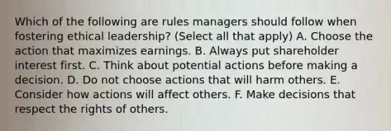 Which of the following are rules managers should follow when fostering ethical leadership? (Select all that apply) A. Choose the action that maximizes earnings. B. Always put shareholder interest first. C. Think about potential actions before making a decision. D. Do not choose actions that will harm others. E. Consider how actions will affect others. F. Make decisions that respect the rights of others.